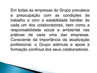 Em todas as empresas do Grupo prevalece
a preocupação com as condições de
trabalho e com a estabilidade familiar de
cada um dos colaboradores, bem como a
responsabilidade social e ambiental nas
práticas de cada uma das empresas.
Consciente da importância da atualização
profissional, o Grupo estimula e apoia a
formação contínua dos seus colaboradores.
 