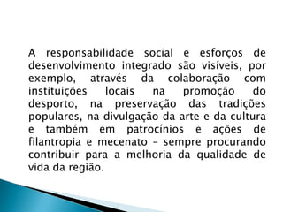 A responsabilidade social e esforços de
desenvolvimento integrado são visíveis, por
exemplo, através da colaboração com
instituições    locais na    promoção      do
desporto, na preservação das tradições
populares, na divulgação da arte e da cultura
e também em patrocínios e ações de
filantropia e mecenato – sempre procurando
contribuir para a melhoria da qualidade de
vida da região.
 