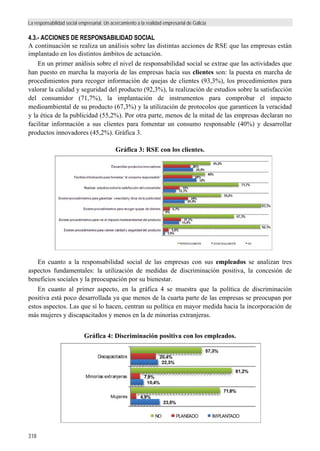La responsabilidad social empresarial. Un acercamiento a la realidad empresarial de Galicia
318
4.3.- ACCIONES DE RESPONSABILIDAD SOCIAL
A continuación se realiza un análisis sobre las distintas acciones de RSE que las empresas están
implantado en los distintos ámbitos de actuación.
En un primer análisis sobre el nivel de responsabilidad social se extrae que las actividades que
han puesto en marcha la mayoría de las empresas hacia sus clientes son: la puesta en marcha de
procedimientos para recoger información de quejas de clientes (93,3%), los procedimientos para
valorar la calidad y seguridad del producto (92,3%), la realización de estudios sobre la satisfacción
del consumidor (71,7%), la implantación de instrumentos para comprobar el impacto
medioambiental de su producto (67,3%) y la utilización de protocolos que garanticen la veracidad
y la ética de la publicidad (55,2%). Por otra parte, menos de la mitad de las empresas declaran no
facilitar información a sus clientes para fomentar un consumo responsable (40%) y desarrollar
productos innovadores (45,2%). Gráfica 3.
Gráfica 3: RSE con los clientes.
En cuanto a la responsabilidad social de las empresas con sus empleados se analizan tres
aspectos fundamentales: la utilización de medidas de discriminación positiva, la concesión de
beneficios sociales y la preocupación por su bienestar.
En cuanto al primer aspecto, en la gráfica 4 se muestra que la política de discriminación
positiva está poco desarrollada ya que menos de la cuarta parte de las empresas se preocupan por
estos aspectos. Las que sí lo hacen, centran su política en mayor medida hacia la incorporación de
más mujeres y discapacitados y menos en la de minorías extranjeras.
Gráfica 4: Discriminación positiva con los empleados.
1,9%
15,4%
0%
20,8%
12,3%
32%
28,8%
5,8%
17,3%
6,7%
24%
16%
28%
26%
92,3%
67,3%
93,3%
55,2%
71,7%
40%
45,2%
Existen procedimientos para valorar calidad y seguridad del producto
Existen procedimientos para ver el impacto medioambiental del producto
Existen procedimientos para recoger quejas de clientes
Existen procedimientos para garantizar veracidad y ética de la publicidad
Realizan estudios sobre la satisfacción del consumidor
Facilitan información para fomentar “el consumo responsable"
Desarrollan productos innovadores
PERIODICAMENTE OCASIONALMENTE NO
23,5%
10,4%
22,3%
4,9%
7,9%
20,4%
71,6%
81,2%
57,3%
Mujeres
Minorías extranjeras
Discapacitados
NO PLANEADO IMPLANTADO
 