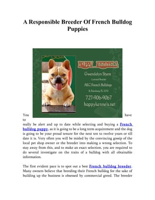 A Responsible Breeder Of French Bulldog
                Puppies




You                                                                 have
to
really be alert and up to date while selecting and buying a French
bulldog puppy, as it is going to be a long term acquirement and the dog
is going to be your proud tenure for the next ten to twelve years or till
date it is. Very often you will be misled by the convincing gossip of the
local pet shop owner or the breeder into making a wrong selection. To
stay away from this, and to make an exact selection, you are required to
do several investigate on the traits of a bulldog with all obtainable
information.

The first evident pace is to spot out a best French bulldog breeder.
Many owners believe that breeding their French bulldog for the sake of
building up the business is obsessed by commercial greed. The breeder
 