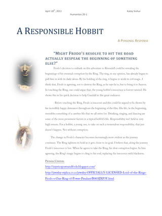 A Responsible Hobbit<br />A Personal Response<br />-40830578740“Might Frodo's resolve to hit the road actually bespeak the beginning of something else?”<br />Frodo’s decision to embark on this adventure to Rivendell could be revealing the beginnings of his eventual corruption by the Ring. The ring, in my opinion, has already begun to pull him in with its dark talons. By his holding of the ring, it begins to work its evil magic. I think that, Frodo is agreeing, not to destroy the Ring, as he says he is, but to bring it to Sauron. In touching the Ring, one could argue that, the young hobbit’s innocence is forever tainted. He shows this in his quick decision to help Gandalf in this great endeavor. <br />-461010511810Before touching the Ring, Frodo is innocent and this could be argued to be shown by his incredibly happy demeanor throughout the beginning of the film. His life, in the beginning, resembles something of a carefree life that we all strive for. Drinking, singing, and dancing are some of the more prominent factors in a typical hobbit’s life. Responsibility isn’t held in very high esteem. For a hobbit, a young one, to take on such a tremendous responsibility, that just doesn’t happen. Not without corruption.<br />The change in Frodo’s character becomes increasingly more evident as the journey continues. The Ring tightens its hold as it gets closer to its goal. I believe that, along the journey Frodo’s innocence is lost. When he agrees to take the Ring, his slow corruption begins. In him agreeing, the Ring’s magic begins to cling to his soul, replacing the innocence with blackness.<br />Pictures Citation:<br />http://mysticspoetsandfools.blogspot.com/ <br />http://jewelry-replica.co.cc/jewelry-OFFICIALLY-LICENSED-Lord-of-the-Rings-Frodo-s-One-Ring-of-Power-Pendant/B003IJXP3Y.html<br />