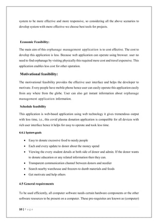 10 | P a g e
system to be more effective and more responsive, so considering all the above scenarios to
develop system with more effective we choose best tools for projects.
Economic Feasibility:
The main aim of this orphanage management application is to cost effective. The cost to
develop this application is less. Because web application can operate using browser. user no
need to find orphanage by visiting physically this required more cost and travel expensive. This
application enables less cost for other operation.
Motivational feasibility:
The motivational feasibility provides the effective user interface and helps the developer to
motivate. Every people have mobile phone hence user can easily operate this application easily
from any where from the globe. User can also get instant information about orphanage
management application information.
Schedule feasibility
This application is web-based application using web technology it gives tremendous output
with less time, i.e., this covid plasma donation application is compatible for all devices with
rich user interface hence it helps for easy to operate and took less time.
4.4.1 System goals
 Easy to donate excessive food to needy people
 Each and every update to donor about the money spend
 Viewing the every student details at both side of donor and admin. If the donor wants
to donate education or any related information then they can.
 Transparent communication channel between donors and needier
 Search nearby warehouse and freezers to dumb materials and foods
 Get motivate and help others
4.5 General requirements
To be used efficiently, all computer software needs certain hardware components or the other
software resources to be present on a computer. These pre-requisites are known as (computer)
 