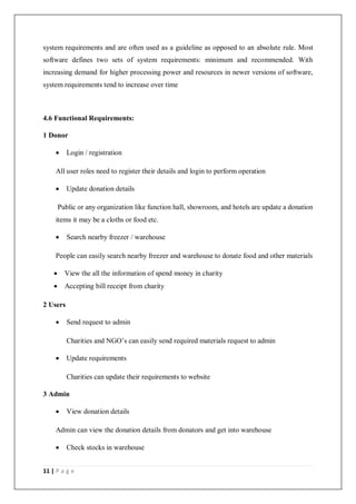 11 | P a g e
system requirements and are often used as a guideline as opposed to an absolute rule. Most
software defines two sets of system requirements: minimum and recommended. With
increasing demand for higher processing power and resources in newer versions of software,
system requirements tend to increase over time
4.6 Functional Requirements:
1 Donor
 Login / registration
All user roles need to register their details and login to perform operation
 Update donation details
Public or any organization like function hall, showroom, and hotels are update a donation
items it may be a cloths or food etc.
 Search nearby freezer / warehouse
People can easily search nearby freezer and warehouse to donate food and other materials
 View the all the information of spend money in charity
 Accepting bill receipt from charity
2 Users
 Send request to admin
Charities and NGO’s can easily send required materials request to admin
 Update requirements
Charities can update their requirements to website
3 Admin
 View donation details
Admin can view the donation details from donators and get into warehouse
 Check stocks in warehouse
 