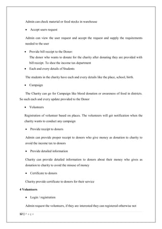 12 | P a g e
Admin can check material or food stocks in warehouse
 Accept users request
Admin can view the user request and accept the request and supply the requirements
needed to the user
 Provide bill receipt to the Donor:
The donor who wants to donate for the charity after donating they are provided with
bill receipt. To shoe the income tax department
 Each and every details of Students
The students in the charity have each and every details like the place, school, birth.
 Campaign
The Charity can go for Campaign like blood donation or awareness of food in districts.
So such each and every update provided to the Donor
 Volunteers
Registration of volunteer based on places. The volunteers will get notification when the
charity wants to conduct any campaign
 Provide receipt to donors
Admin can provide proper receipt to donors who give money as donation to charity to
avoid the income tax to donors
 Provide detailed information
Charity can provide detailed information to donors about their money who gives as
donation to charity to avoid the misuse of money
 Certificate to donors
Charity provide certificate to donors for their service
4 Volunteers
 Login / registration
Admin request the volunteers, if they are interested they can registered otherwise not
 