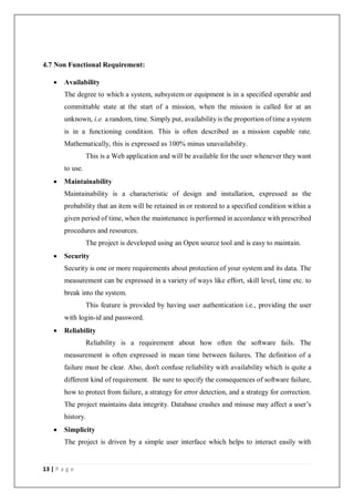 13 | P a g e
4.7 Non Functional Requirement:
 Availability
The degree to which a system, subsystem or equipment is in a specified operable and
committable state at the start of a mission, when the mission is called for at an
unknown, i.e. a random, time. Simply put, availability is the proportion of time a system
is in a functioning condition. This is often described as a mission capable rate.
Mathematically, this is expressed as 100% minus unavailability.
This is a Web application and will be available for the user whenever they want
to use.
 Maintainability
Maintainability is a characteristic of design and installation, expressed as the
probability that an item will be retained in or restored to a specified condition within a
given period of time, when the maintenance is performed in accordance with prescribed
procedures and resources.
The project is developed using an Open source tool and is easy to maintain.
 Security
Security is one or more requirements about protection of your system and its data. The
measurement can be expressed in a variety of ways like effort, skill level, time etc. to
break into the system.
This feature is provided by having user authentication i.e., providing the user
with login-id and password.
 Reliability
Reliability is a requirement about how often the software fails. The
measurement is often expressed in mean time between failures. The definition of a
failure must be clear. Also, don't confuse reliability with availability which is quite a
different kind of requirement. Be sure to specify the consequences of software failure,
how to protect from failure, a strategy for error detection, and a strategy for correction.
The project maintains data integrity. Database crashes and misuse may affect a user’s
history.
 Simplicity
The project is driven by a simple user interface which helps to interact easily with
 