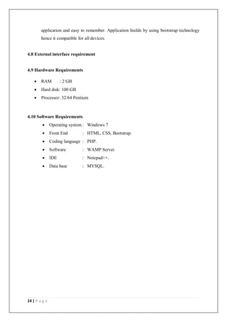 14 | P a g e
application and easy to remember. Application builds by using bootstrap technology
hence it compatible for all devices.
4.8 External interface requirement
4.9 Hardware Requirements
 RAM : 2 GB
 Hard disk: 100 GB
 Processor: 32/64 Pentium
4.10 Software Requirements
 Operating system : Windows 7
 Front End : HTML, CSS, Bootstrap.
 Coding language : PHP.
 Software : WAMP Server.
 IDE : Notepad++.
 Data base : MYSQL.
 