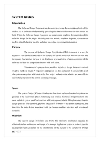 15 | P a g e
SYSTEM DESIGN
Introduction
The Software Design Document is a document to provide documentation which will be
used to aid in software development by providing the details for how the software should be
built. Within the Software Design Document are narrative and graphical documentation of the
software design for the project including use case models, sequence diagrams, collaboration
models, object behaviour models, and other supporting requirement information.
Purpose
The purpose of Software Design Specification (SDS) document is to specify
high level view of the architecture of our system, and on the interaction between the user and
the system. And another purpose is on detailing a low-level view of each component of the
software and how the components interact with each other.
This document's purpose is to provide a high-level design framework around
which to build our project A responsive application for deaf and dumb. It also provides a list
of requirements against which to test the final project and determine whether we were able to
successfully implement the system according to design.
Scope
The system Design (SD) describes how the functional and non-functional requirements
gathered in the requirement phase, preliminary user-oriented functional design transform into
more technical system specifications from which the system is built. This phase describes the
design goals and considerations, provides a high-level overview of the system architecture, and
describes the data design associated with the human-machine interface and operational
scenarios.
Overview
The system design documents and tracks the necessary information required to
effectively define architecture and design of orphanage Application system in order to give the
development team guidance on the architecture of the system to be developed. Design
 