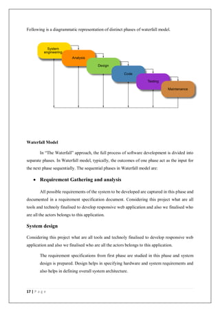 17 | P a g e
Following is a diagrammatic representation of distinct phases of waterfall model.
Waterfall Model
In “The Waterfall” approach, the full process of software development is divided into
separate phases. In Waterfall model, typically, the outcomes of one phase act as the input for
the next phase sequentially. The sequential phases in Waterfall model are:
 Requirement Gathering and analysis
All possible requirements of the system to be developed are captured in this phase and
documented in a requirement specification document. Considering this project what are all
tools and technoly finalised to develop responsive web application and also we finalised who
are all the actors belongs to this application.
System design
Considering this project what are all tools and technoly finalised to develop responsive web
application and also we finalised who are all the actors belongs to this application.
The requirement specifications from first phase are studied in this phase and system
design is prepared. Design helps in specifying hardware and system requirements and
also helps in defining overall system architecture.
 