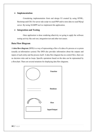 18 | P a g e
 Implementation
Considering implementation front end design UI created by using HTML,
Bootstrap and CSS. For server side script we used PHP and to store data we used Mysql
server. By iseing XAMPP tool we implement this applocation.
 Integration and Testing
Once application is done condering allactivity we going to apply the software
testing activity like unit test, integration test and other test casees.
Data Flow Diagram
A data flow diagram (DFD) is a way of representing a flow of a data of a process or a system
(usually an information system) The DFD also provides information about the outputs and
inputs of each entity and the process itself. A data flow diagram has no control flow, there are
no decision rules and no loops. Specific operations based on the data can be represented by
a flowchart. There are several notations for displaying data flow diagrams.
Function
Database
Flow
Input/Output
 