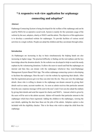 2 | P a g e
“A responsive web view application for orphanage
connecting and adoption”
Abstract
Orphanage Connecting System is being developed for the welfare of the orphanage and can be
used by NGOs for co-operative social work. System is mainly for the systematic usage of the
website by the user, adopters, charity or NGO’s and the admin. The objective of this application
is to develop a centralized website for orphanages. To provide facilities of various social
activities in a single website. People can adopt the children and they can donate through online.
Introduction
As Orphanages are increasing in day to basis simultaneously the helping hands are also
increasing in higher range. The practical difficulty is finding out the real orphans and the less
knowledge about the donation details. So the website was developed to help to reach the needy
orphans by the volunteering donations. It allows the users to search and find the orphanages on
internet and then they can donate with the orphanages whichever they want.Orphanage
Management System Based Web App. The online orphanage connecting system is developing
to facilitate the orphanages. Here the user’s visit the website by registering their details. After
that the registration process got over they can enter into the site. They can view the orphanage
details .those who is willing to donate to the orphanage can donate amount by giving their
details such as name, account number etc. As soon as admin receives that particular amount
from the user, response message will be sent to the user’s mail. User can also adopt the orphans
by giving their details and send the request for charity and NGO’s. Amount which is given by
the users will be sent to the admin account. Admin will transfer that particular amount to the
orphanages which have been registered. Adding the children to the orphanages, viewing the
user details, updating the data base these are the jobs of the admin. Adoption option is also
included with the eligibility checker. This is for those who wish to adopt the child from the
orphanage.
 