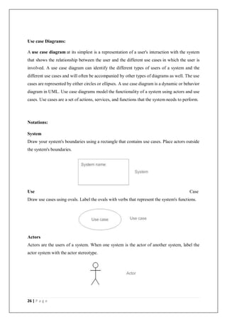 26 | P a g e
Use case Diagrams:
A use case diagram at its simplest is a representation of a user's interaction with the system
that shows the relationship between the user and the different use cases in which the user is
involved. A use case diagram can identify the different types of users of a system and the
different use cases and will often be accompanied by other types of diagrams as well. The use
cases are represented by either circles or ellipses. A use case diagram is a dynamic or behavior
diagram in UML. Use case diagrams model the functionality of a system using actors and use
cases. Use cases are a set of actions, services, and functions that the system needs to perform.
Notations:
System
Draw your system's boundaries using a rectangle that contains use cases. Place actors outside
the system's boundaries.
Use Case
Draw use cases using ovals. Label the ovals with verbs that represent the system's functions.
Actors
Actors are the users of a system. When one system is the actor of another system, label the
actor system with the actor stereotype.
 