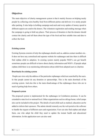 3 | P a g e
Objectives
The main objective of charity management system is that it mainly focuses on helping needy
people by collecting extra healthy food from different parties and delivers it to needy people
after packing. It also helps in holding campaign and each and every update of money spend in
different aspects are send to the donors. The volunteers registration and sending message when
the campaign is going to held any places. Their process of donation is that the donator should
contact the charity and tell them about the type of the food and best suitable time and date to
collect the food.
Existing system
Existing Systems consists of only the orphanages details such as, address contact numbers etc..
It does not have any centralized and separate website for orphanages and also there is difficult
find orphan child to adoption. In existing system mainly popular NGO’s can get benefit
sometimes people can difficult to know about charity information and NGO’s. If people adopt
orphan child there is no monitoring information about child from adopted users to charities
Drawbacks In existing system
People can view only the address of the particular orphanages which are searched by the users.
In that people cannot do any donation or sponsorships. This is the main drawback of the
existing system. And also this is the main disadvantage of the orphanages those who are in
need of getting help from others.
Proposed system
The proposed system is implemented for the orphanages in Coimbatore premises. It can be
extended to state level or national level. Other organizations such as old age home, relief camps
also can be included in this project. The details of each child such as medical, education can be
added to inform their sponsors. The admin should remotely use the web portal or the software
to handle the request of different users and organization. User can also find orphan and adopt
them, one who adopt the child they need to update the instant health and educational
information. In this application user can also send
 