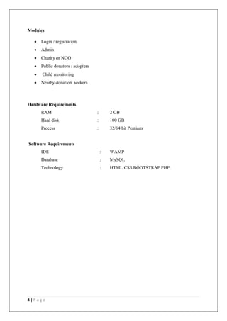 4 | P a g e
Modules
 Login / registration
 Admin
 Charity or NGO
 Public donators / adopters
 Child monitoring
 Nearby donation seekers
Hardware Requirements
RAM : 2 GB
Hard disk : 100 GB
Process : 32/64 bit Pentium
Software Requirements
IDE : WAMP
Database : MySQL
Technology : HTML CSS BOOTSTRAP PHP.
 