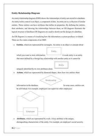 41 | P a g e
Entity Relationship Diagram
An entity relationship diagram (ERD) shows the relationships of entity sets stored in a database.
An entity in this context is an object, a component of data. An entity set is a collection of similar
entities. These entities can have attributes that define its properties. By defining the entities,
their attributes, and showing the relationships between them, an ER diagram illustrates the
logical structure of databases.ER diagrams are used to sketch out the design of a database.
An ER diagram is a means of visualizing how the information a system produces is related.
There are five main components of an ERD:
 Entities, which are represented by rectangles. An entity is an object or concept about
which you want to store information. A weak entity is an entity
that must defined by a foreign key relationship with another entity as it cannot be
uniquely identified by its own attributes alone.
 Actions, which are represented by diamond shapes, show how two entities share
information in the database. In some cases, entities can
be self-linked. For example, employees can supervise other employees.
 Attributes, which are represented by ovals. A key attribute is the unique,
distinguishing characteristic of the entity. For example, an employee's social security
 