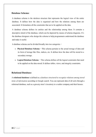 44 | P a g e
Database Schema:
A database schema is the skeleton structure that represents the logical view of the entire
database. It defines how the data is organized and how the relations among them are
associated. It formulates all the constraints that are to be applied on the data.
A database schema defines its entities and the relationship among them. It contains a
descriptive detail of the database, which can be depicted by means of schema diagrams. It’s
the database designers who design the schema to help programmers understand the database
and make it useful.
A database schema can be divided broadly into two categories −
 Physical Database Schema − This schema pertains to the actual storage of data and
its form of storage like files, indices, etc. It defines how the data will be stored in a
secondary storage.
 Logical Database Schema − This schema defines all the logical constraints that need
to be applied on the data stored. It defines tables, views, and integrity constraints.
Relational Database:
A relational database is defined as a database structured to recognize relations among stored
items of information according to Google search. You can represent data of all sorts through a
relational database, such as a grocery store’s inventory to a realtor company and their houses.
 