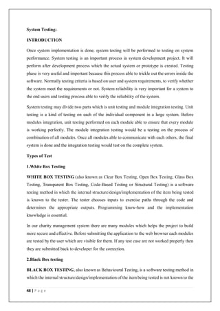 48 | P a g e
System Testing:
INTRODUCTION
Once system implementation is done, system testing will be performed to testing on system
performance. System testing is an important process in system development project. It will
perform after development process which the actual system or prototype is created. Testing
phase is very useful and important because this process able to trickle out the errors inside the
software. Normally testing criteria is based on user and system requirements, to verify whether
the system meet the requirements or not. System reliability is very important for a system to
the end users and testing process able to verify the reliability of the system.
System testing may divide two parts which is unit testing and module integration testing. Unit
testing is a kind of testing on each of the individual component in a large system. Before
modules integration, unit testing performed on each module able to ensure that every module
is working perfectly. The module integration testing would be a testing on the process of
combination of all modules. Once all modules able to communicate with each others, the final
system is done and the integration testing would test on the complete system.
Types of Test
1.White Box Testing
WHITE BOX TESTING (also known as Clear Box Testing, Open Box Testing, Glass Box
Testing, Transparent Box Testing, Code-Based Testing or Structural Testing) is a software
testing method in which the internal structure/design/implementation of the item being tested
is known to the tester. The tester chooses inputs to exercise paths through the code and
determines the appropriate outputs. Programming know-how and the implementation
knowledge is essential.
In our charity management system there are many modules which helps the project to build
more secure and effective. Before submitting the application to the web browser each modules
are tested by the user which are visible for them. If any test case are not worked properly then
they are submitted back to developer for the correction.
2.Black Box testing
BLACK BOX TESTING, also known as Behavioural Testing, is a software testing method in
which the internal structure/design/implementation of the item being tested is not known to the
 
