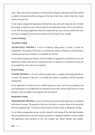 49 | P a g e
tester. These tests can be functional or non-functional, though usually functional.This method
is named so because the software program, in the eyes of the tester, is like a black box; inside
which one cannot see.
In this charity management application the black box plays the more important role. In black
box testing we check for every end user that how the application works well on every browser
or not. The developed application should be understood by every end user and for the tester
they have to imagine for all such cases and has to do testing for every module.
Levels of Testing:
Acceptance testing:
ACCEPTANCE TESTING is a level of software testing where a system is tested for
acceptability. The purpose of this test is to evaluate the system’s compliance with the business
requirements and assess whether it is acceptable for delivery.
In our charity management testing is used for whether our application run perfectly or not. The
application weather meets the user requirement and is it responsive to all the browser and can
be acceptable by every end user are checked.
System testing:
SYSTEM TESTING is a level of software testing where a complete and integrated software
is tested. The purpose of this test is to evaluate the system’s compliance with the specified
requirements.
In our application its check for every module because its works well or not according to the
user requirements. In our application its checked for test results, and for all the actors are work
properly or not according to the assigned work are checked.
Integration Testing:
INTEGRATION TESTING is a level of software testing where individual units are combined
and tested as a group. The purpose of this level of testing is to expose faults in the interaction
between integrated units. Test drivers and test stubs are used to assist in Integration Testing.
In our charity managements project we after doing the unit testing all the individual modules
that are pre-processed in the unit testing are gathered or integrated together to check weather
this application works perfectly or not. The modules like Admin Module, user module,
 