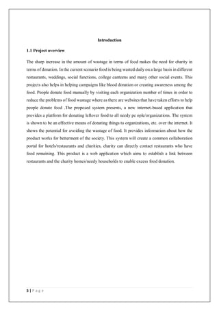 5 | P a g e
Introduction
1.1 Project overview
The sharp increase in the amount of wastage in terms of food makes the need for charity in
terms of donation. In the current scenario food is being wasted daily on a large basis in different
restaurants, weddings, social functions, college canteens and many other social events. This
projects also helps in helping campaigns like blood donation or creating awareness among the
food. People donate food manually by visiting each organization number of times in order to
reduce the problems of food wastage where as there are websites that have taken efforts to help
people donate food .The proposed system presents, a new internet-based application that
provides a platform for donating leftover food to all needy pe ople/organizations. The system
is shown to be an effective means of donating things to organizations, etc. over the internet. It
shows the potential for avoiding the wastage of food. It provides information about how the
product works for betterment of the society. This system will create a common collaboration
portal for hotels/restaurants and charities, charity can directly contact restaurants who have
food remaining. This product is a web application which aims to establish a link between
restaurants and the charity homes/needy households to enable excess food donation.
 