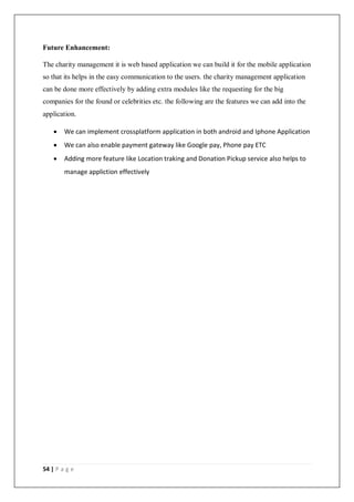 54 | P a g e
Future Enhancement:
The charity management it is web based application we can build it for the mobile application
so that its helps in the easy communication to the users. the charity management application
can be done more effectively by adding extra modules like the requesting for the big
companies for the found or celebrities etc. the following are the features we can add into the
application.
 We can implement crossplatform application in both android and Iphone Application
 We can also enable payment gateway like Google pay, Phone pay ETC
 Adding more feature like Location traking and Donation Pickup service also helps to
manage appliction effectively
 