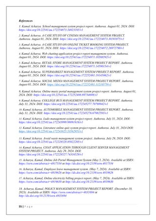 55 | P a g e
References
1. Kamal Acharya. School management system project report. Authorea. August 01, 2024. DOI:
https://doi.org/10.22541/au.172254873.34023165/v1
2. Kamal Acharya. A CASE STUDY OF CINEMA MANAGEMENT SYSTEM PROJECT.
Authorea. August 01, 2024. DOI: https://doi.org/10.22541/au.172254873.30191075/v1
3. Kamal Acharya. A CASE STUDY ON ONLINE TICKET BOOKING SYSTEM PROJECT.
Authorea. August 01, 2024. DOI: https://doi.org/10.22541/au.172254872.26972790/v1
4. Kamal Acharya. Web chatting application project report management system. Authorea.
August 01, 2024. DOI: https://doi.org/10.22541/au.172254871.18588592/v1
5. Kamal Acharya. RETAIL STORE MANAGEMENT SYSTEM PROJECT REPORT. Authorea.
August 01, 2024. DOI: https://doi.org/10.22541/au.172254871.14590154/v1
6. Kamal Acharya. SUPERMARKET MANAGEMENT SYSTEM PROJECT REPORT. Authorea.
August 01, 2024. DOI: https://doi.org/10.22541/au.172252491.19145062/v1
7. Kamal Acharya. SOCIAL MEDIA MANAGEMENT SYSTEM PROJECT REPORT. Authorea.
August 01, 2024. DOI: https://doi.org/10.22541/au.172252491.11210579/v1
8. Kamal Acharya. Online music portal management system project report. Authorea. August 01,
2024. DOI: https://doi.org/10.22541/au.172252488.89734698/v1
9. Kamal Acharya. COLLEGE BUS MANAGEMENT SYSTEM PROJECT REPORT. Authorea.
July 31, 2024. DOI: https://doi.org/10.22541/au.172245277.70798942/v1
10. Kamal Acharya. AUTOMOBILE MANAGEMENT SYSTEM PROJECT REPORT. Authorea.
July 31, 2024. DOI: https://doi.org/10.22541/au.172245276.67982593/v1
11. Kamal Acharya. Ludo management system project report. Authorea. July 31, 2024. DOI:
https://doi.org/10.22541/au.172243999.98091616/v1
12. Kamal Acharya. Literature online quiz system project report. Authorea. July 31, 2024 DOI:
https://doi.org/10.22541/au.172243825.53562953/v1
13. Kamal Acharya. Avoid waste management system project. Authorea. July 29, 2024. DOI:
https://doi.org/10.22541/au.172228528.85022205/v1
14. Kamal Acharya. CHAT APPLICATION THROUGH CLIENT SERVER MANAGEMENT
SYSTEM PROJECT. Authorea. July 29, 2024. DOI:
https://doi.org/10.22541/au.172228527.74316529/v1
15. Acharya, Kamal, Online Job Portal Management System (May 5, 2024). Available at SSRN:
https://ssrn.com/abstract=4817534 or http://dx.doi.org/10.2139/ssrn.4817534
16. Acharya, Kamal, Employee leave management system. (May 7, 2024). Available at SSRN:
https://ssrn.com/abstract=4819626 or http://dx.doi.org/10.2139/ssrn.4819626
17. Acharya, Kamal, Online electricity billing project report. (May 7, 2024). Available at SSRN:
https://ssrn.com/abstract=4819630 or http://dx.doi.org/10.2139/ssrn.4819630
18. Acharya, Kamal, POLICY MANAGEMENT SYSTEM PROJECT REPORT. (December 10,
2023). Available at SSRN: https://ssrn.com/abstract=4831694 or
http://dx.doi.org/10.2139/ssrn.4831694
 