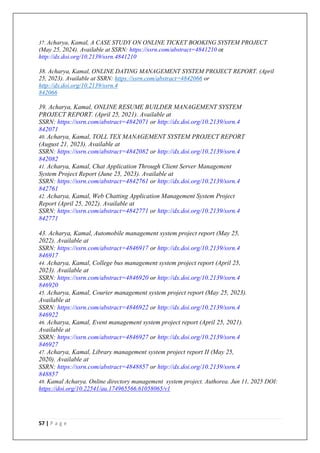 57 | P a g e
37. Acharya, Kamal, A CASE STUDY ON ONLINE TICKET BOOKING SYSTEM PROJECT
(May 25, 2024). Available at SSRN: https://ssrn.com/abstract=4841210 or
http://dx.doi.org/10.2139/ssrn.4841210
38. Acharya, Kamal, ONLINE DATING MANAGEMENT SYSTEM PROJECT REPORT. (April
25, 2023). Available at SSRN: https://ssrn.com/abstract=4842066 or
http://dx.doi.org/10.2139/ssrn.4
842066
39. Acharya, Kamal, ONLINE RESUME BUILDER MANAGEMENT SYSTEM
PROJECT REPORT. (April 25, 2021). Available at
SSRN: https://ssrn.com/abstract=4842071 or http://dx.doi.org/10.2139/ssrn.4
842071
40. Acharya, Kamal, TOLL TEX MANAGEMENT SYSTEM PROJECT REPORT
(August 21, 2023). Available at
SSRN: https://ssrn.com/abstract=4842082 or http://dx.doi.org/10.2139/ssrn.4
842082
41. Acharya, Kamal, Chat Application Through Client Server Management
System Project Report (June 25, 2023). Available at
SSRN: https://ssrn.com/abstract=4842761 or http://dx.doi.org/10.2139/ssrn.4
842761
42. Acharya, Kamal, Web Chatting Application Management System Project
Report (April 25, 2022). Available at
SSRN: https://ssrn.com/abstract=4842771 or http://dx.doi.org/10.2139/ssrn.4
842771
43. Acharya, Kamal, Automobile management system project report (May 25,
2022). Available at
SSRN: https://ssrn.com/abstract=4846917 or http://dx.doi.org/10.2139/ssrn.4
846917
44. Acharya, Kamal, College bus management system project report (April 25,
2023). Available at
SSRN: https://ssrn.com/abstract=4846920 or http://dx.doi.org/10.2139/ssrn.4
846920
45. Acharya, Kamal, Courier management system project report (May 25, 2023).
Available at
SSRN: https://ssrn.com/abstract=4846922 or http://dx.doi.org/10.2139/ssrn.4
846922
46. Acharya, Kamal, Event management system project report (April 25, 2021).
Available at
SSRN: https://ssrn.com/abstract=4846927 or http://dx.doi.org/10.2139/ssrn.4
846927
47. Acharya, Kamal, Library management system project report II (May 25,
2020). Available at
SSRN: https://ssrn.com/abstract=4848857 or http://dx.doi.org/10.2139/ssrn.4
848857
48. Kamal Acharya. Online directory management system project. Authorea. Jun 11, 2025 DOI:
https://doi.org/10.22541/au.174965566.61058065/v1
 