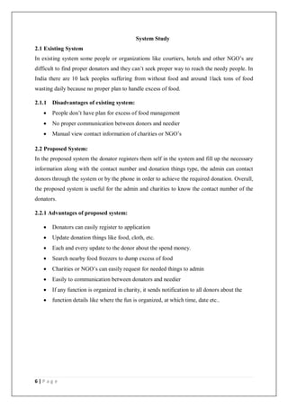 6 | P a g e
System Study
2.1 Existing System
In existing system some people or organizations like courtiers, hotels and other NGO’s are
difficult to find proper donators and they can’t seek proper way to reach the needy people. In
India there are 10 lack peoples suffering from without food and around 1lack tons of food
wasting daily because no proper plan to handle excess of food.
2.1.1 Disadvantages of existing system:
 People don’t have plan for excess of food management
 No proper communication between donors and needier
 Manual view contact information of charities or NGO’s
2.2 Proposed System:
In the proposed system the donator registers them self in the system and fill up the necessary
information along with the contact number and donation things type, the admin can contact
donors through the system or by the phone in order to achieve the required donation. Overall,
the proposed system is useful for the admin and charities to know the contact number of the
donators.
2.2.1 Advantages of proposed system:
 Donators can easily register to application
 Update donation things like food, cloth, etc.
 Each and every update to the donor about the spend money.
 Search nearby food freezers to dump excess of food
 Charities or NGO’s can easily request for needed things to admin
 Easily to communication between donators and needier
 If any function is organized in charity, it sends notification to all donors about the
 function details like where the fun is organized, at which time, date etc..
 
