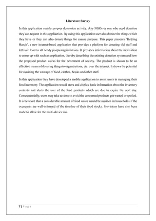 7 | P a g e
Literature Survey
In this application mainly propses donatoion activity. Any NGOs or one who need donation
they can request in this appliaction. By using this application user also donate the things which
they have or they can also donate things for caause purpuse. This paper presents ‘Helping
Hands’, a new internet-based application that provides a platform for donating old stuff and
leftover food to all needy people/organizations. It provides information about the motivation
to come up with such an application, thereby describing the existing donation system and how
the proposed product works for the betterment of society. The product is shown to be an
effective means of donating things to organizations, etc. over the internet. It shows the potential
for avoiding the wastage of food, clothes, books and other stuff.
In this application they have developed a mobile application to assist users in managing their
food inventory. The application would store and display basic information about the inventory
contents and alerts the user of the food products which are due to expire the next day.
Consequentially, users may take actions to avoid the concerned products get wasted or spoiled.
It is believed that a considerable amount of food waste would be avoided in households if the
occupants are well-informed of the timeline of their food stocks. Provisions have also been
made to allow for the multi-device use.
 