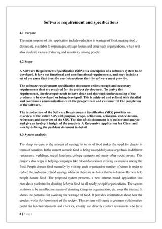 8 | P a g e
Software requirement and specifications
4.1 Purpose
The main purpose of this application include reduction in wastage of food, making food ,
clothes etc. available to orphanages, old age homes and other such organizations, which will
also inculcate values of sharing and sensitivity among people.
4.2 Scope
A Software Requirements Specification (SRS) is a description of a software system to be
developed. It lays out functional and non-functional requirements, and may include a
set of use cases that describe user interactions that the software must provide.
The software requirements specification document enlists enough and necessary
requirements that are required for the project development. To derive the
requirements, the developer needs to have clear and thorough understanding of the
products to be developed or being developed. This is achieved and refined with detailed
and continuous communications with the project team and customer till the completion
of the software.
The introduction of the Software Requirements Specification (SRS) provides an
overview of the entire SRS with purpose, scope, definitions, acronyms, abbreviations,
references and overview of the SRS. The aim of this document is to gather and analyse
and give an in-depth insight of the complete A Responsive Application for Client and
user by defining the problem statement in detail.
4.3 System analysis
The sharp increase in the amount of wastage in terms of food makes the need for charity in
terms of donation. In the current scenario food is being wasted daily on a large basis in different
restaurants, weddings, social functions, college canteens and many other social events. This
projects also helps in helping campaigns like blood donation or creating awareness among the
food. People donate food manually by visiting each organization number of times in order to
reduce the problems of food wastage where as there are websites that have taken efforts to help
people donate food .The proposed system presents, a new internet-based application that
provides a platform for donating leftover food to all needy pe ople/organizations. The system
is shown to be an effective means of donating things to organizations, etc. over the internet. It
shows the potential for avoiding the wastage of food. It provides information about how the
product works for betterment of the society. This system will create a common collaboration
portal for hotels/restaurants and charities, charity can directly contact restaurants who have
 