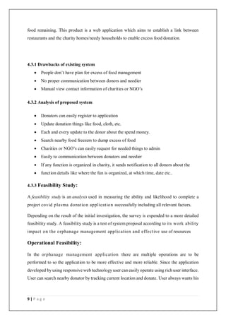 9 | P a g e
food remaining. This product is a web application which aims to establish a link between
restaurants and the charity homes/needy households to enable excess food donation.
4.3.1 Drawbacks of existing system
 People don’t have plan for excess of food management
 No proper communication between donors and needier
 Manual view contact information of charities or NGO’s
4.3.2 Analysis of proposed system
 Donators can easily register to application
 Update donation things like food, cloth, etc.
 Each and every update to the donor about the spend money.
 Search nearby food freezers to dump excess of food
 Charities or NGO’s can easily request for needed things to admin
 Easily to communication between donators and needier
 If any function is organized in charity, it sends notification to all donors about the
 function details like where the fun is organized, at which time, date etc..
4.3.3 Feasibility Study:
A feasibility study is an analysis used in measuring the ability and likelihood to complete a
project covid plasma donation application successfully including all relevant factors.
Depending on the result of the initial investigation, the survey is expended to a more detailed
feasibility study. A feasibility study is a test of system proposal according to its work ability
impact on the orphanage management application and effective use of resources
Operational Feasibility:
In the orphanage management application there are multiple operations are to be
performed to so the application to be more effective and more reliable. Since the application
developed by using responsive web technology user can easily operate using rich user interface.
User can search nearby donator by tracking current location and donate. User always wants his
 