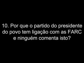 10. Por que o partido do presidente do povo tem ligação com as FARC e ninguém comenta isto? 