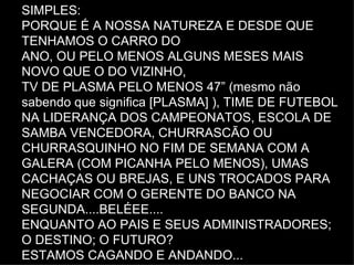 SIMPLES: PORQUE É A NOSSA NATUREZA E DESDE QUE TENHAMOS O CARRO DO ANO, OU PELO MENOS ALGUNS MESES MAIS NOVO QUE O DO VIZINHO, TV DE PLASMA PELO MENOS 47” (mesmo não sabendo que significa [PLASMA] ), TIME DE FUTEBOL NA LIDERANÇA DOS CAMPEONATOS, ESCOLA DE SAMBA VENCEDORA, CHURRASCÃO OU CHURRASQUINHO NO FIM DE SEMANA COM A GALERA (COM PICANHA PELO MENOS), UMAS  CACHAÇAS OU BREJAS, E UNS TROCADOS PARA NEGOCIAR COM O GERENTE DO BANCO NA SEGUNDA....BELÉEE.... ENQUANTO AO PAIS E SEUS ADMINISTRADORES; O DESTINO; O FUTURO? ESTAMOS CAGANDO E ANDANDO... 