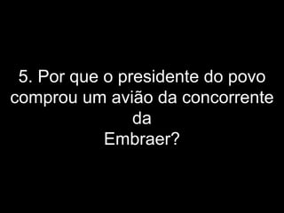 5. Por que o presidente do povo comprou um avião da concorrente da Embraer? 