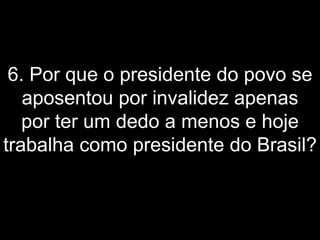 6. Por que o presidente do povo se aposentou por invalidez apenas por ter um dedo a menos e hoje trabalha como presidente do Brasil?   