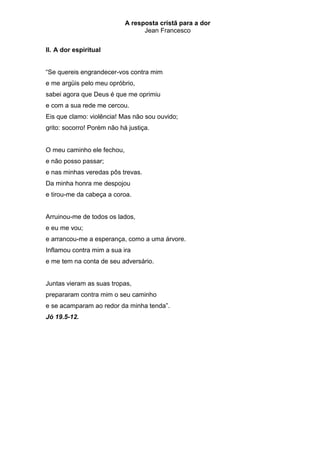 A resposta cristã para a dor
                                  Jean Francesco


II. A dor espiritual


“Se quereis engrandecer-vos contra mim
e me argüis pelo meu opróbrio,
sabei agora que Deus é que me oprimiu
e com a sua rede me cercou.
Eis que clamo: violência! Mas não sou ouvido;
grito: socorro! Porém não há justiça.


O meu caminho ele fechou,
e não posso passar;
e nas minhas veredas pôs trevas.
Da minha honra me despojou
e tirou-me da cabeça a coroa.


Arruinou-me de todos os lados,
e eu me vou;
e arrancou-me a esperança, como a uma árvore.
Inflamou contra mim a sua ira
e me tem na conta de seu adversário.


Juntas vieram as suas tropas,
prepararam contra mim o seu caminho
e se acamparam ao redor da minha tenda”.
Jó 19.5-12.
 