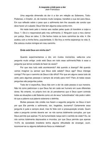 A resposta cristã para a dor
                                 Jean Francesco


      Uma segunda dimensão da dor é a dor em relação ao Soberano, Todo-
Poderoso, o Criador. Jó, de maneira muito corajosa, transfere a sua dor para Deus.
Em sua reflexão sobre o peso que o sofrimento tem lhe causado ele conclui que
deve haver um culpado: Deus! Ele tem alguma coisa contra mim.
      Há neste texto pelo o menos seis razões pelas quais Jó transfere a culpa a
Deus: 1. Ele é o responsável pelo meu sofrimento; 2. Ninguém ouve o meu clamor
por justiça, Deus se calou; 3. Ele fechou todos os bons caminhos da vida; 4. Ele
acabou com a minha fama, popularidade; 5. Ele tirou a minha esperança na vida; 6.
Ele colocou muitos inimigos em meu caminho.


      Onde está Deus em minha dor?


      Quando experimentamos a dor, em muitos momentos, salta-nos uma
pergunta muito antiga: onde está Deus em todo esse sofrimento?Não é essa a
pergunta que temos vontade de fazer às vezes?
      Por que isso tudo está acontecendo? Até quando a doença? Até quando
vamos imaginar ou pensar que Deus está calado? Deus age? Deus interage
comigo? Por que o caminho de Deus é tão difícil? Por que em alguns casos tudo dá
certo para algumas pessoas e sempre dá errado para mim? Para Jó todas essas
perguntas são perguntas justas.
      Toda dor é específica, Deus lida com a dor de cada pessoa à sua maneira.
Não há como padronizar o que Deus faz em cada ser humano em suas diferentes
dores. No entanto, no próprio livro de Jó percebemos que é Deus quem controla
todas as situações e até Satanás como um de seus “subordinados” não pode ir além
do que a palavra sua palavra soberana o delimita.
      Muitas pessoas não cristãs nos fazem a seguinte pergunta: se Deus é bom
por que Ele permite o sofrimento, dor, tragédias, tsunamis? Certamente essa
pergunta é justa e sempre atual, mas foi feita com a pressuposição errada. Quem
sabe a pergunta correta deveria ser: se nós somos totalmente corruptos, por que
Deus permite que apenas 1% da humanidade nasça sem o sentido da visão? Ou, se
nós somos totalmente depravados e imundos, por que Deus permite que apenas
14.5% da sociedade brasileira tenha alguma dificuldade de enxergar, ouvir,
locomover-se ou alguma deficiência física ou intelectual?
 