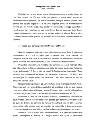 A resposta cristã para a dor
                                 Jean Francesco


      E ainda mais, se nós somos trapos e injustos em nosso proceder diário, por
que Deus permite que 87% dos bebês que nascem no mundo inteiro venham ao
mundo fisicamente perfeitos? Se somos pecadores, inimigos do bem, por que Deus
permite tão poucas tragédias? Só há uma resposta: Deus se mantémgracioso
mesmo em um mundo caído. Seu caráter de misericórdia e graça sustentam o
mundo criado com mais favor do que imaginámos. Quando fazemos o teste de nos
colocar no banco dos réus – em vez de sempre tentarmos adequar Deus a ele –
compreendemos melhor que ele, na verdade, é indizivelmente maravilhoso demais
para nós.


      Jó: nosso guia para experimentar Deus no sofrimento


      Quando passamos pela dor nosso relacionamento com Deus é totalmente
transformado. A dor nos faz correr para a pessoa certa: Deus, mesmo com
perguntas erradas, que, aliás, o narrador dá a entender no livro que são essenciais
para o processo de cura emocionalde Jó e de seu relacionamento com Deus.
      Perguntas aparentemente “erradas” são comuns na poesia hebraica. Uma
boa lida no livro de Salmos saciaria nossa sede por essas evidências. Perguntas
como: “Até quando?”“O Senhor não me ouve?”“O Senhor não vai fazer nada?”“Onde
estão as tuas promessas?”“O Senhor não vê o nosso sofrimento?” “O Senhor não
percebe que os inimigos estão nos destruindo?” são todas comuns no livro de
oração do povo de Deus.
      Nos primeiros capítulos de Jó, vemo-lo feliz, cheio de amigos, mulher, muitos
filhos, mas, daí vem a dor. E já no capítulo 3 Jó amaldiçoa o dia em que nasceu,
reclama com Deus, chama Deus de culpado. E mesmo assim, o próprio Deus afirma
que na acusação de Jó não houve pecado, ele é totalmente inocente (42.7,8).
      Questionar a Deus de sua “suposta” ausência, expressar sua dor diante de
seus ouvidos, vomitar suas tristezas não é pecado, pelo contrário, pode ser o início
da cura. Os Salmos de Lamento (a maioria dos salmos) são um ótimo exemplo
disso, neles estão escritas todas as emoções da nossa vida, o derramamento das
dores, e ansiedades, o desabafo do crente com Deus, Alguém disposto a nos ouvir.
      A dornos conduz a uma maior intimidade com Deus, pois nos adverte que
somos passageiros e mortais. A Teologia Bíblica nos ajuda a perceberno
 