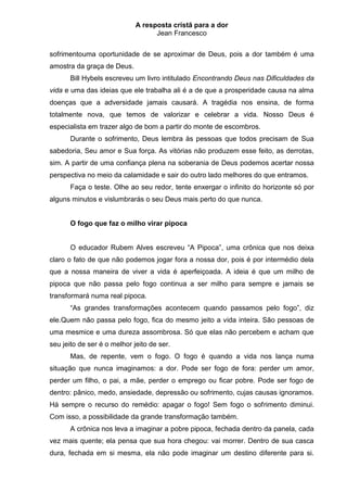 A resposta cristã para a dor
                                   Jean Francesco


sofrimentouma oportunidade de se aproximar de Deus, pois a dor também é uma
amostra da graça de Deus.
       Bill Hybels escreveu um livro intitulado Encontrando Deus nas Dificuldades da
vida e uma das ideias que ele trabalha ali é a de que a prosperidade causa na alma
doenças que a adversidade jamais causará. A tragédia nos ensina, de forma
totalmente nova, que temos de valorizar e celebrar a vida. Nosso Deus é
especialista em trazer algo de bom a partir do monte de escombros.
       Durante o sofrimento, Deus lembra às pessoas que todos precisam de Sua
sabedoria, Seu amor e Sua força. As vitórias não produzem esse feito, as derrotas,
sim. A partir de uma confiança plena na soberania de Deus podemos acertar nossa
perspectiva no meio da calamidade e sair do outro lado melhores do que entramos.
       Faça o teste. Olhe ao seu redor, tente enxergar o infinito do horizonte só por
alguns minutos e vislumbrarás o seu Deus mais perto do que nunca.


       O fogo que faz o milho virar pipoca


       O educador Rubem Alves escreveu “A Pipoca”, uma crônica que nos deixa
claro o fato de que não podemos jogar fora a nossa dor, pois é por intermédio dela
que a nossa maneira de viver a vida é aperfeiçoada. A ideia é que um milho de
pipoca que não passa pelo fogo continua a ser milho para sempre e jamais se
transformará numa real pipoca.
       “As grandes transformações acontecem quando passamos pelo fogo”, diz
ele.Quem não passa pelo fogo, fica do mesmo jeito a vida inteira. São pessoas de
uma mesmice e uma dureza assombrosa. Só que elas não percebem e acham que
seu jeito de ser é o melhor jeito de ser.
       Mas, de repente, vem o fogo. O fogo é quando a vida nos lança numa
situação que nunca imaginamos: a dor. Pode ser fogo de fora: perder um amor,
perder um filho, o pai, a mãe, perder o emprego ou ficar pobre. Pode ser fogo de
dentro: pânico, medo, ansiedade, depressão ou sofrimento, cujas causas ignoramos.
Há sempre o recurso do remédio: apagar o fogo! Sem fogo o sofrimento diminui.
Com isso, a possibilidade da grande transformação também.
       A crônica nos leva a imaginar a pobre pipoca, fechada dentro da panela, cada
vez mais quente; ela pensa que sua hora chegou: vai morrer. Dentro de sua casca
dura, fechada em si mesma, ela não pode imaginar um destino diferente para si.
 