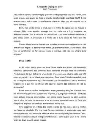 A resposta cristã para a dor
                                   Jean Francesco


Não pode imaginar a transformação que esta sendo preparada para ela. Porém, sem
aviso prévio, pelo poder do fogo a grande transformação acontece: BUM! E ela
aparece como outra coisa completamente diferente, algo que ela mesma nunca
havia sonhado.
       Bom, mas ainda temos o piruá, que é o milho de pipoca que se recusa a
estourar. São como aquelas pessoas que, por mais que o fogo esquente, se
recusam a mudar. Elas acham que não pode existir coisa mais maravilhosa do que o
jeito delas serem. A presunção e o medo são a dura casca do milho que não
estoura.
       Rubem Alves termina dizendo que aquelas pessoas que negligenciam a dor
tem um final trágico: “o destino delas é triste, já que ficarão duras, a vida inteira. Não
vão se transformar na flor branca, macia e nutritiva. Não vão dar alegria para
ninguém.”


       Deus existe?


       A dor como vimos pode ser uma ótima aliada em nosso relacionamento
comDeus. Lembro-me das primeiras duras semanas em que entrei no Seminário
Presbiteriano do Sul. Bateu-me uma dúvida cruel, que para alguns pode soar até
como engraçado; minha dúvida era a seguinte: Deus existe? Se ele não existir, qual
é a razão para eu continuar aqui?Será mesmo que Ele me chamou para o ministério
sagrado ou o que me fez chegar até aqui foi alguma tipo estranho de voz ou
alucinação?
       Estas eram as minhas inquietações, e que graves inquietações. Contudo, isso
me motivou dia após dia a buscar uma resposta, a qual parecia confusa – confusão
é um atributo típico de seminaristas – em minha mente. Isso me fez abrir os olhos
para a tolice de meus pensamentos e me aprofundar no conhecimento do Deus que
sempre me amparou em todos os momentos da minha vida.
       Sim, podemos ter certeza: Ele existe e cuida de nós. Aliás, Ele é o melhor
psicólogo em atividade, Ele nos ouve,Ele nos responde, e ainda não cobra pelo
serviço prestado. Não tenhamos medo de levar nossas inquietações diante de Deus,
mesmo que elas não sejam teologicamente certas – como culpar Deus e etc – como
foram as de Jó e como são as nossas.
 