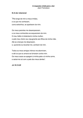 A resposta cristã para a dor
                                  Jean Francesco


III. A dor relacional

“
    Pôs longe de mim a meus irmãos,
e os que me conhecem,
como estranhos, se apartaram de mim.


Os meus parentes me desampararam,
e os meus conhecidos se esqueceram de mim.
O meu hálito é intolerável à minha mulher,
e pelo mau cheiro sou repugnante aos filhos de minha mãe.
Até as crianças me desprezam,
e, querendo eu levantar-me, zombam de mim.


Todos os meus amigos íntimos me abominam,
e até os que eu amava se tornaram contra mim.
Os meus ossos se apegam à minha pele e à minha carne,
e salvei-me só com a pele dos meus dentes”.


Jó 19.13-20
 