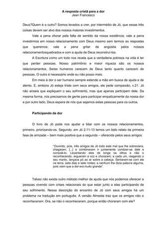 A resposta cristã para a dor
                                 Jean Francesco


Deus?Quem é o outro? Somos levados a crer, por intermédio de Jó, que essas três
coisas devem ser alvo dos nossos maiores investimentos.
      Vale a pena chorar pela falta de sentido da nossa existência; vale a pena
investirmos em nosso relacionamento com Deus mesmo sem termos as respostas
que   queremos;     vale    a    pena     gritar    de    angústia     pelos     nossos
relacionamentosquebrados e com a ajuda de Deus reconstruí-los.
      A Escritura como um todo nos revela que a verdadeira pobreza na vida é ter
que perder pessoas. Nosso patrimônio e maior riqueza são os nossos
relacionamentos. Seres humanos carecem de Deus tanto quanto carecem de
pessoas. O outro é necessário onde eu não posso mais.
      Em meio à dor o ser humano sempre estende a mão em busca de ajuda e de
alento. E, embora Jó esteja triste com seus amigos, ele pede compaixão, v.21. Jó
não anseia que expliquem o seu sofrimento, mas que apenas participem dele. Da
mesma forma, nós precisamos de gente para participar empaticamente da nossa dor
e por outro lado, Deus espera de nós que sejamos estas pessoas para os outros.


      Participando da dor


      O livro de Jó pode nos ajudar a lidar com os nossos relacionamentos,
primeiro, priorizando-os. Segundo, em Jó 2.11-13 temos um belo relato da primeira
fase de amizade – bem mais positiva que a segunda – oferecida pelos seus amigos:


                    “Ouvindo, pois, três amigos de Jó todo este mal que lhe sobreviera,
                    chegaram, [...] e combinaram ir juntamente condoer-se dele e
                    consolá-lo. Levantando eles de longe os olhos e não o
                    reconhecendo, ergueram a voz e choraram; e cada um, rasgando o
                    seu manto, lançava pó ao ar sobre a cabeça. Sentaram-se com ele
                    na terra, sete dias e sete noites; e nenhum lhe dizia palavra alguma,
                    pois viam que a dor era muito grande”.



      Talvez não exista outro método melhor de ajuda que nós podemos oferecer a
pessoas vivendo com crises relacionais do que estar junto a elas participando de
seu sofrimento. Nessa descrição do encontro de Jó com seus amigos há um
problema na tradução em português. A versão Almeida traz que os amigos não o
reconheceram. Ora, se não o reconheceram, porque então choraram com ele?
 