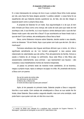 A resposta cristã para a dor
                                  Jean Francesco


E o mais interessante do começo do livro é que o próprio Deus tinha muito apreço
por ele, pois fazia lhe fazia elogios perante “o público celeste”, e essa fama foi se
espalhando até que Satanás decidiu questionar se, de fato, ele era tão íntegro e
especial assim como o próprio Deus dizia.
      A proposta de Satanás foi um teste. Sua argumentação é a de que Jó tem
sido mimado por Deus como uma criança; ele cuida de tudo para que nada de mal
aconteça a ele, à sua família, ou à sua riqueza e ainda abençoa tudo o que ele faz!
Desse modo quem não seria fiel a Deus? O que aconteceria se fosse tirado tudo o
que ele tem? Com certeza, ele amaldiçoaria a Deus face a face!
      Deus, como Soberano inclusive sobre Satanás, decide aceitar o seu desafio,
como se dissesse: “Vá em frente, faça o que quiser com tudo que ele tem. Só não o
machuque”.
      Famosos estudiosos das línguas semíticas afirmam que o nome, Jó, tinha o
significado semelhante ao de “um homem perseguido” e isso parece estar
relacionado às calamidades que ele sofreu. Pois abruptamente da família, fortuna e
saúde a história de Jó imerge no sofrimento. Seus sete filhos e três filhas são
assassinados violentamente, seus animais – que representam sua riqueza – são
roubados e seus trabalhadores mortos de maneira inesperada.
      Jó passa no primeiro teste de maneira muito satisfatória. Jó se levantou,
rasgou a própria roupa, rapou a cabeça e se jogou no chão. Ali, prostrado ele louvou
a Deus com um poema:


      Nu saí do ventre da minha mãe,
      Nu retornarei ao seio da terra.
      O Eterno dá, o Eterno tira.
      O nome de Deus seja louvado para sempre1.


      Após Jó ter passado no primeiro teste, Satanás propõe a Deus o segundo:
tirar-lhe a sua saúde. Com certeza ele amaldiçoaria a Deus se sua saúde lhe for
tirada, disse Satanás. Deus aceita o segundo desafio, mas com uma condição, você
pode fazer o que quiser com ele, só não tire a sua vida.




1
 A versão da Bíblia aqui utilizada foi a paráfrase bem conhecida de Eugene Peterson, “A
Mensagem”, publicada em português no ano de 2011 pela Editora Vida
 