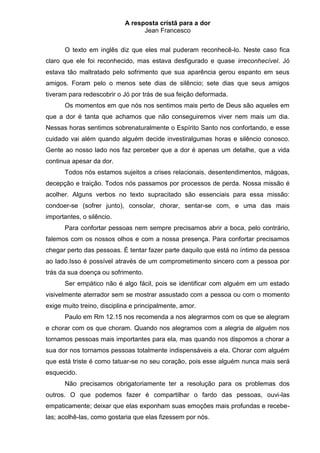 A resposta cristã para a dor
                                  Jean Francesco


      O texto em inglês diz que eles mal puderam reconhecê-lo. Neste caso fica
claro que ele foi reconhecido, mas estava desfigurado e quase irreconhecível. Jó
estava tão maltratado pelo sofrimento que sua aparência gerou espanto em seus
amigos. Foram pelo o menos sete dias de silêncio; sete dias que seus amigos
tiveram para redescobrir o Jó por trás de sua feição deformada.
      Os momentos em que nós nos sentimos mais perto de Deus são aqueles em
que a dor é tanta que achamos que não conseguiremos viver nem mais um dia.
Nessas horas sentimos sobrenaturalmente o Espírito Santo nos confortando, e esse
cuidado vai além quando alguém decide investiralgumas horas e silêncio conosco.
Gente ao nosso lado nos faz perceber que a dor é apenas um detalhe, que a vida
continua apesar da dor.
      Todos nós estamos sujeitos a crises relacionais, desentendimentos, mágoas,
decepção e traição. Todos nós passamos por processos de perda. Nossa missão é
acolher. Alguns verbos no texto supracitado são essenciais para essa missão:
condoer-se (sofrer junto), consolar, chorar, sentar-se com, e uma das mais
importantes, o silêncio.
      Para confortar pessoas nem sempre precisamos abrir a boca, pelo contrário,
falemos com os nossos olhos e com a nossa presença. Para confortar precisamos
chegar perto das pessoas. É tentar fazer parte daquilo que está no íntimo da pessoa
ao lado.Isso é possível através de um comprometimento sincero com a pessoa por
trás da sua doença ou sofrimento.
      Ser empático não é algo fácil, pois se identificar com alguém em um estado
visivelmente aterrador sem se mostrar assustado com a pessoa ou com o momento
exige muito treino, disciplina e principalmente, amor.
      Paulo em Rm 12.15 nos recomenda a nos alegrarmos com os que se alegram
e chorar com os que choram. Quando nos alegramos com a alegria de alguém nos
tornamos pessoas mais importantes para ela, mas quando nos dispomos a chorar a
sua dor nos tornamos pessoas totalmente indispensáveis a ela. Chorar com alguém
que está triste é como tatuar-se no seu coração, pois esse alguém nunca mais será
esquecido.
      Não precisamos obrigatoriamente ter a resolução para os problemas dos
outros. O que podemos fazer é compartilhar o fardo das pessoas, ouvi-las
empaticamente; deixar que elas exponham suas emoções mais profundas e recebe-
las; acolhê-las, como gostaria que elas fizessem por nós.
 