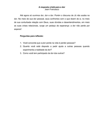 A resposta cristã para a dor
                                 Jean Francesco


      Até agora só ouvimos dor, dor e dor. Porém o discurso de Jó não acaba na
dor. No meio de sua dor pessoal, seus confrontos com o que dizem de si, no meio
de sua conturbada relação com Deus, suas dúvidas e desentendimentos, em meio
as suas crises relacionais, surge um pedaço de esperança: a dor não perde por
esperar!


      Perguntas para reflexão:


      1. Você concorda que a pior perda na vida é perder pessoas?
      2. Quanto você está disposto a pedir ajuda a outras pessoas quando
           experimenta a realidade da dor?
      3. Como você tem participado da dor dos outros?
 