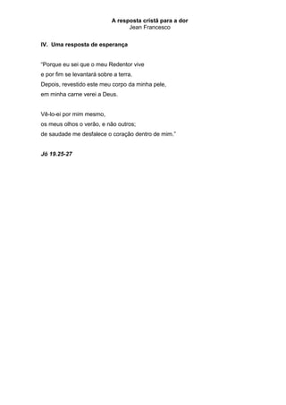 A resposta cristã para a dor
                                  Jean Francesco


IV. Uma resposta de esperança


“Porque eu sei que o meu Redentor vive
e por fim se levantará sobre a terra.
Depois, revestido este meu corpo da minha pele,
em minha carne verei a Deus.


Vê-lo-ei por mim mesmo,
os meus olhos o verão, e não outros;
de saudade me desfalece o coração dentro de mim.”


Jó 19.25-27
 
