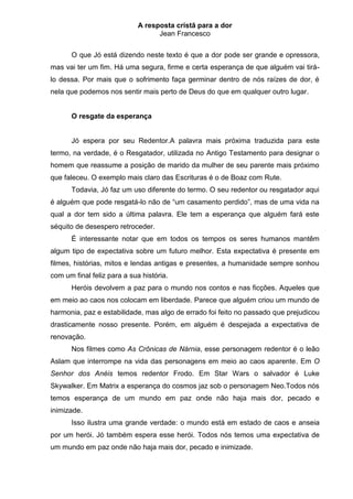 A resposta cristã para a dor
                                   Jean Francesco


      O que Jó está dizendo neste texto é que a dor pode ser grande e opressora,
mas vai ter um fim. Há uma segura, firme e certa esperança de que alguém vai tirá-
lo dessa. Por mais que o sofrimento faça germinar dentro de nós raízes de dor, é
nela que podemos nos sentir mais perto de Deus do que em qualquer outro lugar.


      O resgate da esperança


      Jó espera por seu Redentor.A palavra mais próxima traduzida para este
termo, na verdade, é o Resgatador, utilizada no Antigo Testamento para designar o
homem que reassume a posição de marido da mulher de seu parente mais próximo
que faleceu. O exemplo mais claro das Escrituras é o de Boaz com Rute.
      Todavia, Jó faz um uso diferente do termo. O seu redentor ou resgatador aqui
é alguém que pode resgatá-lo não de “um casamento perdido”, mas de uma vida na
qual a dor tem sido a última palavra. Ele tem a esperança que alguém fará este
séquito de desespero retroceder.
      É interessante notar que em todos os tempos os seres humanos mantêm
algum tipo de expectativa sobre um futuro melhor. Esta expectativa é presente em
filmes, histórias, mitos e lendas antigas e presentes, a humanidade sempre sonhou
com um final feliz para a sua história.
      Heróis devolvem a paz para o mundo nos contos e nas ficções. Aqueles que
em meio ao caos nos colocam em liberdade. Parece que alguém criou um mundo de
harmonia, paz e estabilidade, mas algo de errado foi feito no passado que prejudicou
drasticamente nosso presente. Porém, em alguém é despejada a expectativa de
renovação.
      Nos filmes como As Crônicas de Nárnia, esse personagem redentor é o leão
Aslam que interrompe na vida das personagens em meio ao caos aparente. Em O
Senhor dos Anéis temos redentor Frodo. Em Star Wars o salvador é Luke
Skywalker. Em Matrix a esperança do cosmos jaz sob o personagem Neo.Todos nós
temos esperança de um mundo em paz onde não haja mais dor, pecado e
inimizade.
      Isso ilustra uma grande verdade: o mundo está em estado de caos e anseia
por um herói. Jó também espera esse herói. Todos nós temos uma expectativa de
um mundo em paz onde não haja mais dor, pecado e inimizade.
 