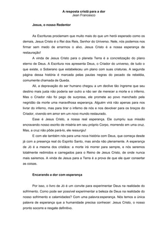 A resposta cristã para a dor
                                  Jean Francesco


      Jesus, o nosso Redentor


      As Escrituras proclamam que muito mais do que um herói esperado como os
demais, Jesus Cristo é o Rei dos Reis, Senhor do Universo. Nele, nós podemos nos
firmar sem medo de errarmos o alvo. Jesus Cristo é a nossa esperança de
restauração!
      A vinda de Jesus Cristo para o planeta Terra é a concretização do plano
eterno de Deus. A Escritura nos apresenta Deus, o Criador do universo, de tudo o
que existe, o Soberano que estabeleceu um plano com suas criaturas. A segunda
página dessa história é marcada pelas pautas negras do pecado da rebeldia,
comumente chamada de Queda.
      Ali, a depravação do ser humano chegou a um declive tão íngreme que seu
destino mais justa não poderia ser outro a não ser de merecer a morte e o inferno.
Mas o Criador não foi pego de surpresa, ele promete ao povo manchado pela
negridão da morte uma maravilhosa esperança. Alguém virá não apenas para nos
livrar do inferno, mas para tirar o inferno de nós e nos devolver para os braços do
Criador, vivendo em amor em um novo mundo restaurado.
      Esse é Jesus Cristo, a nossa real esperança. Ele cumpriu sua missão
encravando nosso escrito de miséria em seu próprio Corpo, morrendo em uma cruz.
Mas, a cruz não pôde pará-lo, ele ressurgiu!
      E com ele também nós para uma nova história com Deus, que começa desde
já com a presença real do Espirito Santo, mas ainda não plenamente. A esperança
de Jó é a mesma dos cristãos: a morte irá morrer para sempre, e nós seremos
totalmente redimidos e carregados para o Reino de Jesus Cristo, de onde nunca
mais sairemos. A vinda de Jesus para a Terra é a prova de que ele quer consertar
as coisas.


      Encarando a dor com esperança


      Por isso, o livro de Jó é um convite para experimentar Deus na realidade do
sofrimento. Como pode ser possível experimentar a beleza de Deus na realidade do
nosso sofrimento e calamidades? Com uma palavra:esperança. Nós temos a única
palavra de esperança que a humanidade precisa conhecer: Jesus Cristo, o nosso
pronto socorre e resgate definitivo.
 