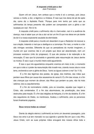A resposta cristã para a dor
                                   Jean Francesco


       Quem crê em Jesus, tem certeza que a morte é só o começo, pois Jesus
venceu a morte, a dor, a lágrima e a tristeza. É isso que nos deixa de pé dia após
dia, como diz o Apóstolo Paulo: “Porque para mim tenho por certo que os
sofrimentos do tempo presente não podem ser comparados com a glória a ser
revelada em nós”. Rm 8.18.
       A resposta cristã para o sofrimento não é o bem-estar, nem é a ausência de
doença, mas é saber que um dia a dor vai ter um fim.O que nos deixa em pé diante
da dor é a nossa expectante saudade da eternidade.
       A resposta cristã para o mundo em desordem é que o Redentor irá renovar a
sua criação, tratando o mal que a desfigura e a corrompe. Por isso, a morte e a dor
são inimigas vencidas. Diferente do que os pensadores do mundo imaginam, o
mundo em que vivemos não é um projeto que deve ser abandonado, nem um
processo evolutivo (mito do progresso). O que ele precisa é de redenção e de
renovação. É isso que foi prometido e garantido pela ressurreição de Jesus dentre
os mortos. É isso o que o mundo inteiro está aguardando.
       É isso o que nós aguardamos enquanto vivemos em meio à dor, o momento
em que a vida e o poder da ressurreição irão invadir-nos, criando novos céus e nova
terra, enchendo-a com a glória de Deus, “como as águas cobrem o mar” (Is 11.9).
        É o fim das lágrimas dos poetas, da igreja, dos mártires, das mães que
perdem seus filhos por causa dos assassinos do verso 8. É o fim das viúvas, é o fim
das crianças que morrem de câncer, dos filhos que perdem os pais, não há mais
velórios, luto ou sepultamentos.
        É o fim do nominalismo cristão, pois os covardes, aqueles que negam a
Cristo, são condenados. É o fim dos abomináveis, da prostituição, dos lares
destruídos pela traição. É o fim das religiões de feitiçaria, é o fim da idolatria. É o fim
dos seguidores do Diabo, os mentirosos. Acabou o sofrimento, pois os perversos
foram finalmente julgados.


       Deus renova todas as coisas!


       Diante da alegria eterna o sofrimento se torna um devaneio passageiro, pois
Deus nos ama e já tem marcado na sua agenda o grande Dia em que o seu filho,
Jesus Cristo, com as suas próprias mãos enxugará dos nossos olhos toda e
 