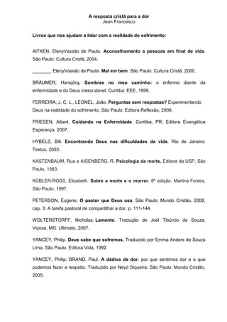 A resposta cristã para a dor
                                  Jean Francesco


Livros que nos ajudam a lidar com a realidade do sofrimento:


AITKEN, ElenyVassão de Paula. Aconselhamento a pessoas em final de vida.
São Paulo: Cultura Cristã, 2004.

_______, ElenyVassão de Paula. Mal em bem. São Paulo: Cultura Cristã, 2000.

BRÄUMER, Hansjörg. Sombras no meu caminho: o enfermo diante da
enfermidade e do Deus inescrutável. Curitiba: EEE, 1999.

FERREIRA, J. C. L., LEONEL, João. Perguntas sem respostas? Experimentando
Deus na realidade do sofrimento. São Paulo: Editora Reflexão, 2009.

FRIESEN, Albert. Cuidando na Enfermidade. Curitiba, PR: Editora Evangélica
Esperança, 2007.

HYBELS, Bill. Encontrando Deus nas dificuldades da vida. Rio de Janeiro:
Textus, 2003.

KASTENBAUM, Rua e AISENBERG, R. Psicologia da morte. Editora da USP, São
Paulo, 1983.

KÜBLER-ROSS, Elizabeth. Sobre a morte e o morrer. 8ª edição. Martins Fontes,
São Paulo, 1997.

PETERSON, Eugene. O pastor que Deus usa. São Paulo: Mundo Cristão, 2008,
cap. 3: A tarefa pastoral de compartilhar a dor, p. 111-144.

WOLTERSTORFF, Nicholas. Lamento. Tradução de Joel Tibúrcio de Souza,
Viçosa, MG: Ultimato, 2007.

YANCEY, Philip. Deus sabe que sofremos. Traduzido por Emma Anders de Souza
Lima. São Paulo: Editora Vida, 1992.

YANCEY, Philip; BRAND, Paul. A dádiva da dor: por que sentimos dor e o que
podemos fazer a respeito. Traduzido por Neyd Siqueira. São Paulo: Mundo Cristão,
2005.
 