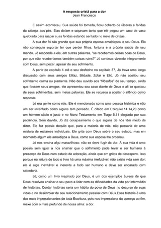 A resposta cristã para a dor
                                 Jean Francesco


      E assim aconteceu. Sua saúde foi tomada, ficou coberto de úlceras e feridas
da cabeça aos pés. Elas doíam e coçavam tanto que ele pegou um caco de vaso
quebrado para raspar suas feridas estando sentado no meio de cinzas.
      A sua dor foi tão grande que sua própria esposa amaldiçoou o seu Deus. Ela
não conseguiu suportar ter que perder filhos, fortuna e a própria saúde de seu
marido. Jó responde a ela, em outras palavras, "se recebemos coisas boas de Deus,
por que não receberíamos também coisas ruins?” Jó continua vivendo integramente
com Deus, sem pecar, apesar de seu sofrimento.
      A partir do capítulo 4 até o seu desfecho no capítulo 37, Jó trava uma longa
discussão com seus amigos Elifaz, Bildade, Zofar e Eliú. Jó não aceitou seu
sofrimento calma ou piamente. Não deu ouvido aos “filósofos” do seu tempo, ainda
que fossem seus amigos, ele apresentou seu caso diante de Deus e ali se queixou
de seus sofrimentos, sem meias palavras. Ele se recusou a aceitar o silêncio como
resposta.
      Jó era gente como nós. Ele é mencionado como uma pessoa histórica e não
um ser inventado como alguns tem pensado. É citado em Ezequiel 14.14,20 como
um homem sábio e justo e no Novo Testamento em Tiago 5.11 elogiado por sua
paciência. Sem dúvida, Jó diz corajosamente o que alguns de nós têm medo de
dizer. Ele faz poesia daquilo que, para a maioria de nós, não passaria de uma
mistura de reclames individuais. Ele grita com Deus sobre o seu estado, mas em
momento algum ele amaldiçoa a Deus, como sua esposa lhe ordenou.
      Jó nos ensina algo maravilhoso: não se deve fugir da dor. A sua vida é uma
poesia sem igual a nos ensinar que o sofrimento pode levar o ser humano à
presença de Deus num estado de adoração, ainda que em gritos de desespero. Isso
porque na leitura de todo o livro há uma máxima irrefutável: não existe vida sem dor;
ela é algo inevitável e inerente a todo ser humano e deve ser encarada com
sabedoria.
      Jó, como um livro inspirado por Deus, é um dos exemplos áureos de que
Deus resolveu ensinar o seu povo a lidar com as dificuldades da vida por intermédio
de histórias. Contar histórias seria um hábito do povo de Deus no decurso de suas
vidas e no desenrolar de seu relacionamento pessoal com Deus.Essa história é uma
das mais impressionantes de toda Escritura, pois nos impressiona do começo ao fim,
mexe com o mais profundo de nossa alma: a dor.
 