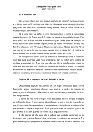 A resposta cristã para a dor
                                  Jean Francesco


      Jó: a novela da dor


      Jó é uma novela de dor, pois possui3 capítulos de “alegria”, os dois primeiros
e o último, e outros 39 capítulos que falam de intensa dor, crise, desentendimentos,
perguntas sem respostas, ambientes desagradáveis, doença, culpa, mistérios e
muitos diálogos perturbadores.
      Jó é como nós: ele sofre, e sofre intensamente.Jó é como a humanidade
depois do evento da Queda em Gn3: vultos de alegria e intensidade de dor. Este
livro bíblico não apenas remonta a história da Igreja Cristã, mas da condição da
nossa sociedade, como cantam alguns poetas de nosso cancioneiro: “tristeza não
tem fim, felicidade, sim” (Vinícius de Morais); ou como disse Alcides Caminha: “tire o
seu sorriso do caminho que eu quero passar com a minha dor”. A história da
humanidade é marcada por duas cicatrizes notáveis: o riso e o choro.
      Se você pudesse contar todos os episódios e histórias que você já vivenciou,
qual das duas cicatrizes você mais encontraria, dor ou festa? Sem sombra de
dúvidas, a resposta é dor. É por isso que o livro de Jó é a mais fantástica novela da
vida real; ela não quer nos prender na intenção de satisfazer nossa curiosidade,
bisbilhotices ou interesses sensuais - como não raro acontece nas novelas atuais –,
ela quer nos ensinar a viver; quer nos ensinar a lidar com o nosso sofrimento.


      Capítulo 19: o momento decisivo da história de Jó


      Chegamosao capítulo 19.Estamos em um lugar estratégico desta novela
fascinante. Muitos estudiosos afirmam que aqui é o centro da história do
personagem Jó. O capítulo 19 faz parte de uma das contra argumentações de Jó ao
seu amigo Bildade.
      O centro do livro é marcado por estas discussões de seus amigos a respeito
do sofrimento de Jó. É, com grande plausibilidade, o centro, pois éo momento em
que Jó elabora de forma consciente o seu estado de crise profunda; aquelastensões
que lhe tiram o sono e a respiração. É daí que nasce mais um lamento: quando ele
põe pra fora a sua dor; quando ele vomita a sua angústia infernal.
      E não apenas Jó olha para trás e elabora sua condição existencial ele se
torna apto pela graça de Deus a olhar para frente com olhares de esperança. É a
partir deste capítulo que podemos perceber tanto na vida de Jó como na nossa que
 